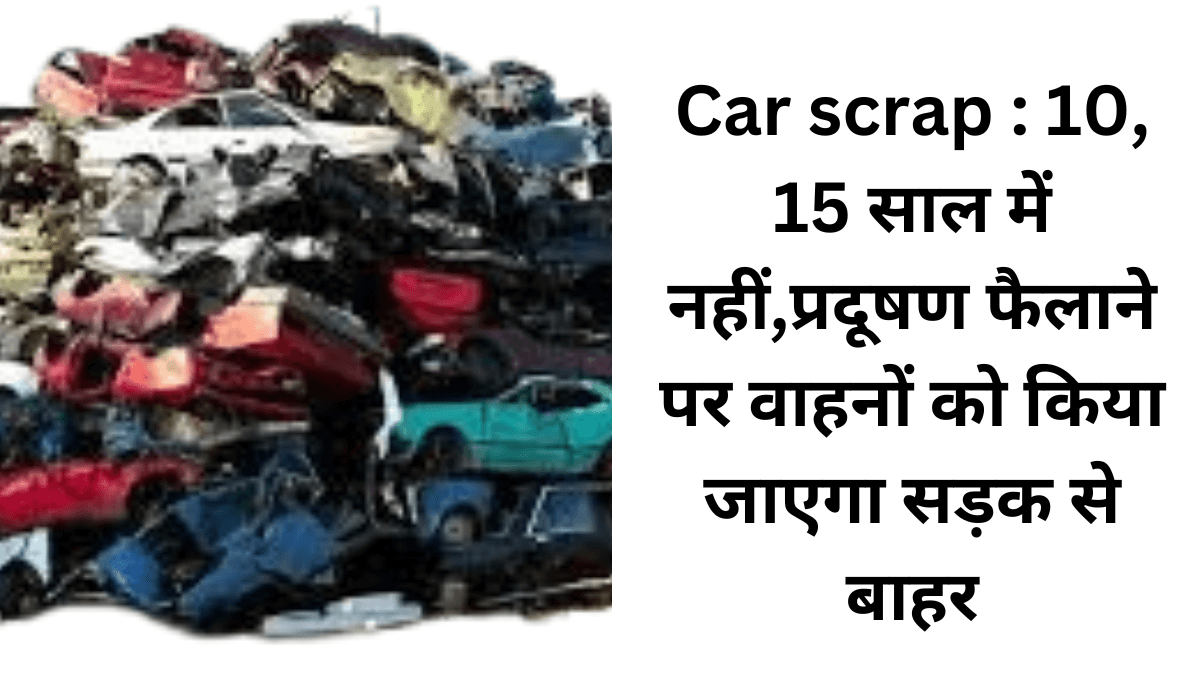 Car scrap : 10, 15 साल में नहीं,प्रदूषण फैलाने पर वाहनों को किया जाएगा सड़क से बाहर