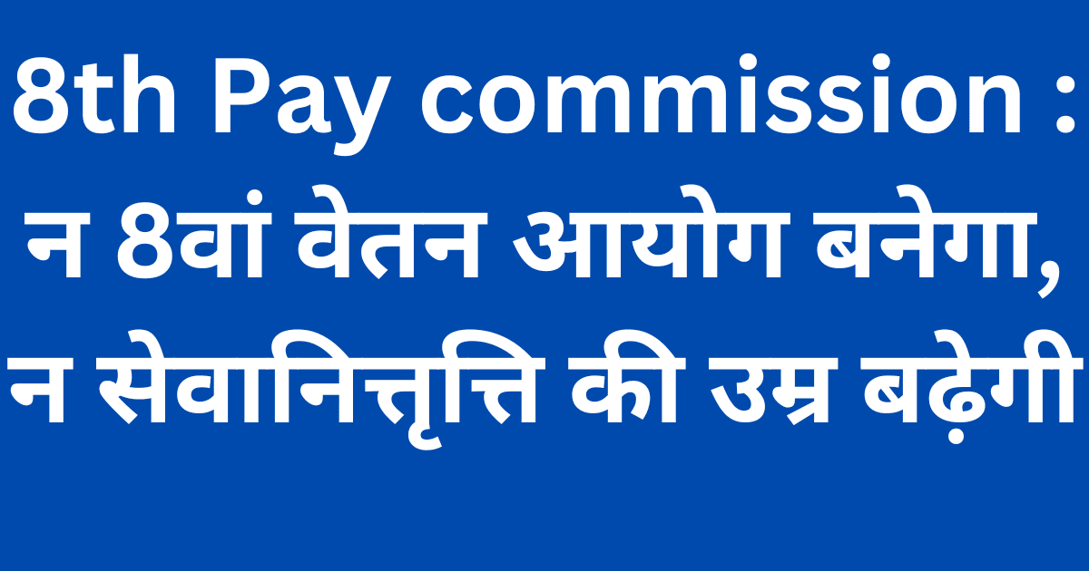 8th Pay commission : न 8वां वेतन आयोग बनेगा, न सेवानित्तृत्ति की उम्र बढ़ेगी